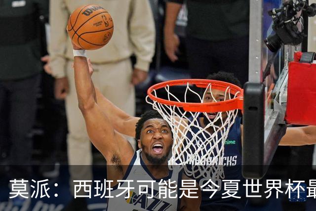 莫派：西班牙可能是今夏世界杯最强队 姆巴佩渴望再赢一座世界杯